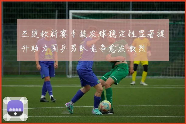 王楚钦新赛季接发球稳定性显著提升助力国乒男队竞争愈发激烈