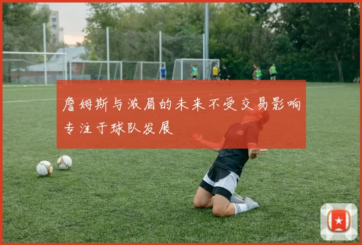 詹姆斯与浓眉的未来不受交易影响专注于球队发展